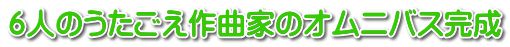６人のうたごえ作曲家のオムニバス完成 